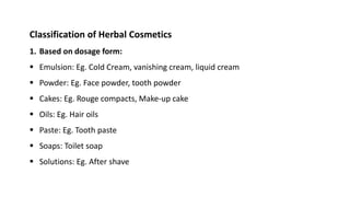 Classification of Herbal Cosmetics
1. Based on dosage form:
 Emulsion: Eg. Cold Cream, vanishing cream, liquid cream
 Powder: Eg. Face powder, tooth powder
 Cakes: Eg. Rouge compacts, Make-up cake
 Oils: Eg. Hair oils
 Paste: Eg. Tooth paste
 Soaps: Toilet soap
 Solutions: Eg. After shave
 
