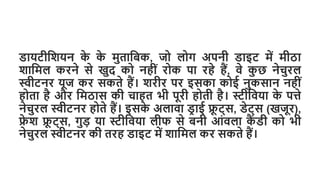 डायटीशियन क
े क
े मुताशिक, जो लोग अपनी डाइट में मीठा
िाशमल करने से खुद को नहीीं रोक पा रहे हैं, वे क
ु छ नेचुरल
स्वीटनर यूज कर सकते हैं। िरीर पर इसका कोई नुकसान नहीीं
होता है और शमठास की चाहत भी पूरी होती है। स्टीशवया क
े पत्ते
नेचुरल स्वीटनर होते हैं। इसक
े अलावा डर ाई फ्र
ू ट्स, डेट्स (खजूर),
फ्र
े ि फ्र
ू ट्स, गुड़ या स्टीशवया लीफ से िनी आींवला क
ैं डी को भी
नेचुरल स्वीटनर की तरह डाइट में िाशमल कर सकते हैं।
 