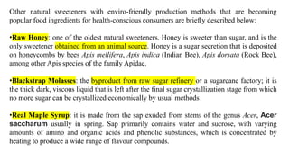 Other natural sweeteners with enviro-friendly production methods that are becoming
popular food ingredients for health-conscious consumers are briefly described below:
•Raw Honey: one of the oldest natural sweeteners. Honey is sweeter than sugar, and is the
only sweetener obtained from an animal source. Honey is a sugar secretion that is deposited
on honeycombs by bees Apis mellifera, Apis indica (Indian Bee), Apis dorsata (Rock Bee),
among other Apis species of the family Apidae.
•Blackstrap Molasses: the byproduct from raw sugar refinery or a sugarcane factory; it is
the thick dark, viscous liquid that is left after the final sugar crystallization stage from which
no more sugar can be crystallized economically by usual methods.
•Real Maple Syrup: it is made from the sap exuded from stems of the genus Acer, Acer
saccharum usually in spring. Sap primarily contains water and sucrose, with varying
amounts of amino and organic acids and phenolic substances, which is concentrated by
heating to produce a wide range of flavour compounds.
 