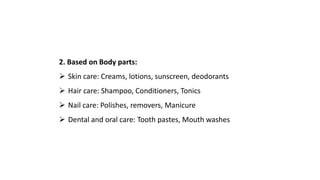 2. Based on Body parts:
 Skin care: Creams, lotions, sunscreen, deodorants
 Hair care: Shampoo, Conditioners, Tonics
 Nail care: Polishes, removers, Manicure
 Dental and oral care: Tooth pastes, Mouth washes
 