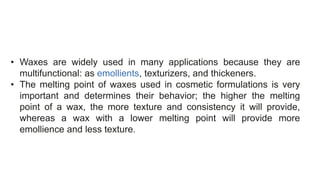 • Waxes are widely used in many applications because they are
multifunctional: as emollients, texturizers, and thickeners.
• The melting point of waxes used in cosmetic formulations is very
important and determines their behavior; the higher the melting
point of a wax, the more texture and consistency it will provide,
whereas a wax with a lower melting point will provide more
emollience and less texture.
 