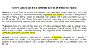 Natural waxes used in cosmetics can be of different origins:
•Mineral: extracted from the subsoil like minerals, but formed from organic molecules; during the
distillation of crude oils, a section corresponding to paraffins and waxes is obtained in a temperature
range from 400°C to 500°C. These are saturated hydrocarbons with a carbon number between 18
and 40 (or even 50 or 60). Waxes have long, branched chains that give them a microcrystalline
structure. Paraffins have slightly shorter, linear (unbranched) chains, giving them a macrocrystalline
•Vegetable: these are esters of fatty acids and fatty alcohols. Natural fatty acids are straight-chain
carboxylic acids, saturated or unsaturated, the most important of which contain 12 to 22 carbon
atoms in even numbers. The most commonly used vegetable waxes in cosmetic formulations are
Carnauba, Jojoba and Candelilla waxes.
•Animal: the most commonly used wax in cosmetics is beeswax. Beeswax is composed of
approximately 71% esters, 15% long-chain linear hydrocarbons, 13% free acids and 1% free
alcohols. It has an acid number of 15-23, an iodine number of 6-12 and a saponification number of
85-105.
 