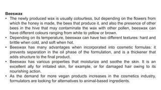 Beeswax
• The newly produced wax is usually colourless, but depending on the flowers from
which the honey is made, the bees that produce it, and also the presence of other
bees in the hive that may contaminate the wax with other pollen, beeswax can
have different colours ranging from white to yellow or brown.
• Depending on its temperature, beeswax can have two different textures: hard and
brittle when cold, and soft when hot.
• Beeswax has many advantages when incorporated into cosmetic formulas: it
prevents separation in the oil phase of the formulation, and is a thickener that
adds structure to the final product.
• Beeswax has various properties that moisturize and soothe the skin. It is an
excellent ally for irritated skin, for example, or for damaged hair owing to its
nourishing action.
• As the demand for more vegan products increases in the cosmetics industry,
formulators are looking for alternatives to animal-based ingredients.
 