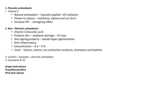 1. Phenolic antioxidants
• Vitamin E
• Natural antioxidant – topically applied –UV radiation
• Shown to reduce – erythema, edema and sun burn
• Increase SPF - antiageing effect
2. Non - Phenolic antioxidants
• Vitamin C/Ascorbic acid
• Protects skin – oxidative damage – UV rays
• Anti ageing property – avoids hyper pigmentation
• Anti inflammatory
• Concentration – 0.2 – 4 %
• Used - lotions, creams, sun protection products, shampoos and lipsticks
3. Lecithin – Synergist – phenolic antioxidant
4. Coenzyme Q 10
Grape seed extract
Proanthocyanidins
Pine bark extract
 