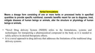 Herbal formulations
Means a dosage form consisting of one or more herbs or processed herbs in specified
quantities to provide specific nutritional, cosmetic benefits meant for use to diagnose, treat,
mitigate diseases of human beings or animals, alter the structure or physiology of human
beings or animals.
• “Novel Drug delivery System (NDDS) refers to the formulations, systems and
technologies for transporting a pharmaceutical compound in the body as it is needed to
safely achieve its desired therapeutic effects.
• It is a novel approach to drug delivery that addresses the limitations of the traditional drug
delivery systems.
 