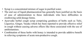• Syrup is a concentrated mixture of sugar in purified water.
• The oral use of liquid pharmaceutical has generally been justified on the basis
of ease of administration to those individuals who have difficulties in
swallowing solid dosage forms.
• Ayurvedic herbal cough syrup comprising goodness of herbs such as Tulsi,
Liquorice, Ginger, Vasaka which has been reported to provide effective relief
in cough without causing adverse effects like those associated with the use of
antihistamines.
• Combination of these herbs with honey is intended to provide additive benefit
in relieving symptoms of acute non-productive cough.
 