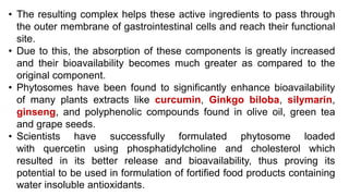• The resulting complex helps these active ingredients to pass through
the outer membrane of gastrointestinal cells and reach their functional
site.
• Due to this, the absorption of these components is greatly increased
and their bioavailability becomes much greater as compared to the
original component.
• Phytosomes have been found to significantly enhance bioavailability
of many plants extracts like curcumin, Ginkgo biloba, silymarin,
ginseng, and polyphenolic compounds found in olive oil, green tea
and grape seeds.
• Scientists have successfully formulated phytosome loaded
with quercetin using phosphatidylcholine and cholesterol which
resulted in its better release and bioavailability, thus proving its
potential to be used in formulation of fortified food products containing
water insoluble antioxidants.
 