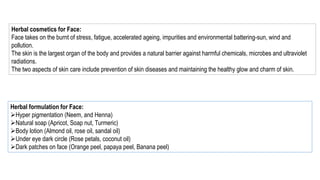 Herbal cosmetics for Face:
Face takes on the burnt of stress, fatigue, accelerated ageing, impurities and environmental battering-sun, wind and
pollution.
The skin is the largest organ of the body and provides a natural barrier against harmful chemicals, microbes and ultraviolet
radiations.
The two aspects of skin care include prevention of skin diseases and maintaining the healthy glow and charm of skin.
Herbal formulation for Face:
Hyper pigmentation (Neem, and Henna)
Natural soap (Apricot, Soap nut, Turmeric)
Body lotion (Almond oil, rose oil, sandal oil)
Under eye dark circle (Rose petals, coconut oil)
Dark patches on face (Orange peel, papaya peel, Banana peel)
 