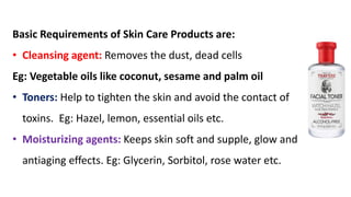 Basic Requirements of Skin Care Products are:
• Cleansing agent: Removes the dust, dead cells
Eg: Vegetable oils like coconut, sesame and palm oil
• Toners: Help to tighten the skin and avoid the contact of
toxins. Eg: Hazel, lemon, essential oils etc.
• Moisturizing agents: Keeps skin soft and supple, glow and
antiaging effects. Eg: Glycerin, Sorbitol, rose water etc.
 