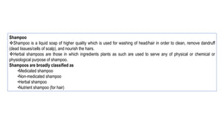 Shampoo
Shampoo is a liquid soap of higher quality which is used for washing of head/hair in order to clean, remove dandruff
(dead tissues/cells of scalp), and nourish the hairs.
Herbal shampoos are those in which ingredients plants as such are used to serve any of physical or chemical or
physiological purpose of shampoo.
Shampoos are broadly classified as
•Medicated shampoo
•Non-medicated shampoo
•Herbal shampoo
•Nutrient shampoo (for hair)
 