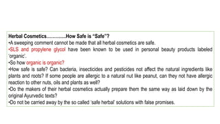 Herbal Cosmetics………….How Safe is “Safe”?
•A sweeping comment cannot be made that all herbal cosmetics are safe.
•SLS and propylene glycol have been known to be used in personal beauty products labeled
‘organic’.
•So how organic is organic?
•How safe is safe? Can bacteria, insecticides and pesticides not affect the natural ingredients like
plants and roots? If some people are allergic to a natural nut like peanut, can they not have allergic
reaction to other nuts, oils and plants as well?
•Do the makers of their herbal cosmetics actually prepare them the same way as laid down by the
original Ayurvedic texts?
•Do not be carried away by the so called ‘safe herbal’ solutions with false promises.
 