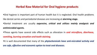 Herbal Raw Material for Oral hygiene products
Oral hygiene is important part of human health but it is neglected. Oral health problems
like dental carries and periodontal diseases are increasing at alarming stage.
Dental treatment are usually expensive, critical and utilizes mainly analgesic and
antimicrobial agents.
These agents have several side effects such as alteration in oral microflora, diarrhoea,
vomiting, burning sensation and tooth staining.
It is well documented that many of the phytochemicals have anti-microbial activity and
are safe, effective and economic option to treat oral diseases.
 