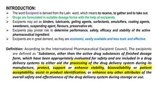 INTRODUCTION:
 The word Excipient is derived from the Latin word, which means to receive, to gather and to take out.
 Drugs are formulated in suitable dosage forms with the help of excipients.
 Excipients may act as binders, lubricants, gelling agents, surfactants, emulsifiers, coating agents,
sweeteners, suspending agent, flavours, preservative etc.
 Excipients play pivotal role to determine performance, safety, efficacy and stability of the active
pharmaceutical ingredient.
 Excipients are in great demand, as they are economic, easily available and less toxic and effective.
Definition: According to the International Pharmaceutical Excipient Council, The excipients
are defined as “Substance, other than the active drug substances of finished dosage
form, which have been appropriately evaluated for safety and are included in a drug
delivery systems to either aid the processing of the drug delivery system during its
manufacture, protect, support or enhance stability, bioavailability or patient
acceptability; assist in product identification; or enhance any other attributes of the
overall safety and effectiveness of the drug delivery system during storage or use.
 