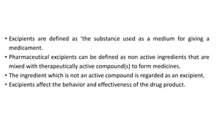 • Excipients are defined as ‘the substance used as a medium for giving a
medicament.
• Pharmaceutical excipients can be defined as non active ingredients that are
mixed with therapeutically active compound(s) to form medicines.
• The ingredient which is not an active compound is regarded as an excipient.
• Excipients affect the behavior and effectiveness of the drug product.
 