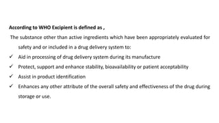 According to WHO Excipient is defined as ,
The substance other than active ingredients which have been appropriately evaluated for
safety and or included in a drug delivery system to:
 Aid in processing of drug delivery system during its manufacture
 Protect, support and enhance stability, bioavailability or patient acceptability
 Assist in product identification
 Enhances any other attribute of the overall safety and effectiveness of the drug during
storage or use.
 