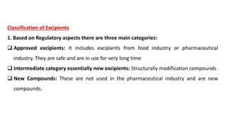 Classification of Excipients
1. Based on Regulatory aspects there are three main categories:
 Approved excipients: It includes excipients from food industry or pharmaceutical
industry. They are safe and are in use for very long time
 Intermediate category essentially new excipients: Structurally modification compounds
 New Compounds: These are not used in the pharmaceutical industry and are new
compounds.
 