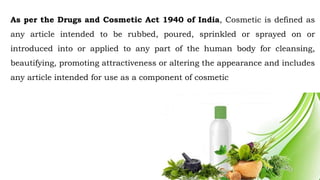 As per the Drugs and Cosmetic Act 1940 of India, Cosmetic is defined as
any article intended to be rubbed, poured, sprinkled or sprayed on or
introduced into or applied to any part of the human body for cleansing,
beautifying, promoting attractiveness or altering the appearance and includes
any article intended for use as a component of cosmetic
 