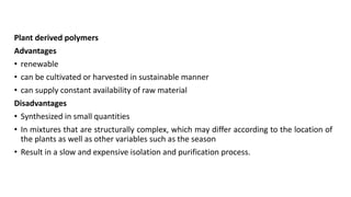 Plant derived polymers
Advantages
• renewable
• can be cultivated or harvested in sustainable manner
• can supply constant availability of raw material
Disadvantages
• Synthesized in small quantities
• In mixtures that are structurally complex, which may differ according to the location of
the plants as well as other variables such as the season
• Result in a slow and expensive isolation and purification process.
 