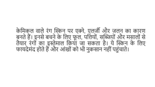 क
े मिकल वाले रंग स्किन पर एक्ने, एलर्जी और र्जलन का कारण
बनते हैं। इनसे बचने क
े मलए फ
ू ल, पमिय ं, सस्किय ं और िसाल ं से
तैयार रंग ं का इस्तेिाल मकया र्जा सकता है। ये स्किन क
े मलए
फायदेिंद ह ते हैं और आंख ं क भी नुकसान नहीं पहंचाते।
 