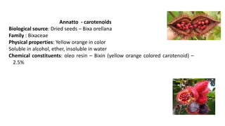 Annatto - carotenoids
Biological source: Dried seeds – Bixa orellana
Family : Bixaceae
Physical properties: Yellow orange in color
Soluble in alcohol, ether, insoluble in water
Chemical constituents: oleo resin – Bixin (yellow orange colored carotenoid) –
2.5%
 