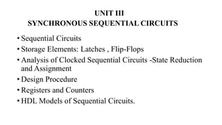 UNIT III
SYNCHRONOUS SEQUENTIAL CIRCUITS
• Sequential Circuits
• Storage Elements: Latches , Flip-Flops
• Analysis of Clocked Sequential Circuits -State Reduction
and Assignment
• Design Procedure
• Registers and Counters
• HDL Models of Sequential Circuits.
 