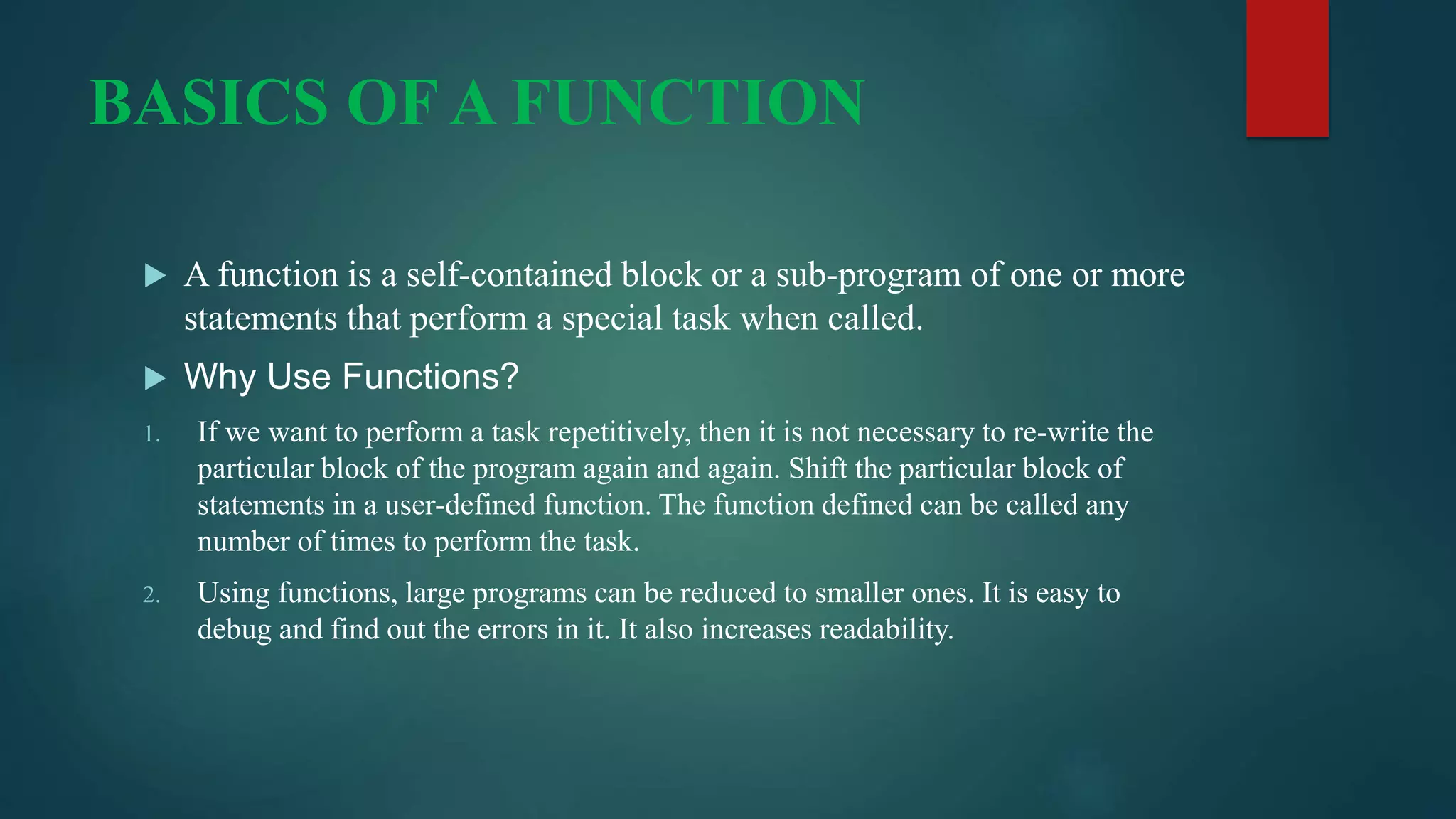 BASICS OF A FUNCTION
 A function is a self-contained block or a sub-program of one or more
statements that perform a special task when called.
 Why Use Functions?
1. If we want to perform a task repetitively, then it is not necessary to re-write the
particular block of the program again and again. Shift the particular block of
statements in a user-defined function. The function defined can be called any
number of times to perform the task.
2. Using functions, large programs can be reduced to smaller ones. It is easy to
debug and find out the errors in it. It also increases readability.
 