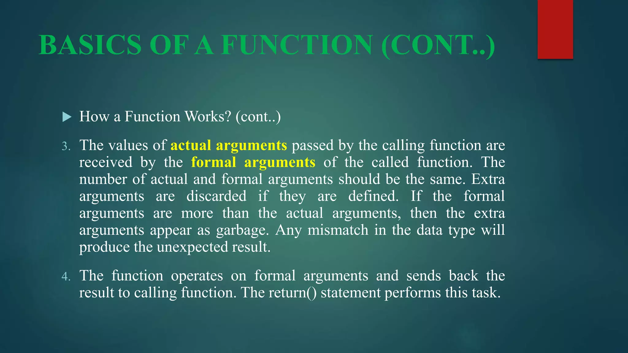 BASICS OF A FUNCTION (CONT..)
 How a Function Works? (cont..)
3. The values of actual arguments passed by the calling function are
received by the formal arguments of the called function. The
number of actual and formal arguments should be the same. Extra
arguments are discarded if they are defined. If the formal
arguments are more than the actual arguments, then the extra
arguments appear as garbage. Any mismatch in the data type will
produce the unexpected result.
4. The function operates on formal arguments and sends back the
result to calling function. The return() statement performs this task.
 
