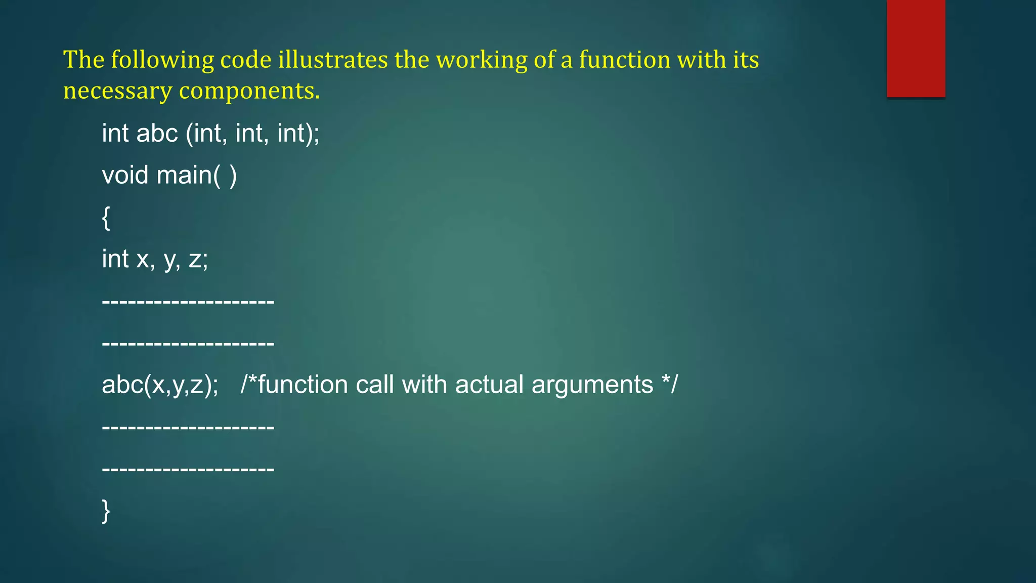 The following code illustrates the working of a function with its
necessary components.
int abc (int, int, int);
void main( )
{
int x, y, z;
--------------------
--------------------
abc(x,y,z); /*function call with actual arguments */
--------------------
--------------------
}
 