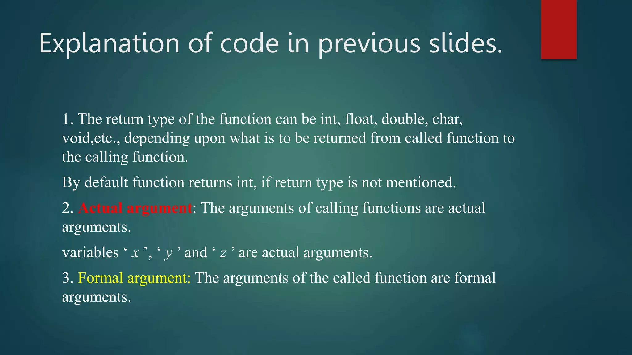 Explanation of code in previous slides.
1. The return type of the function can be int, float, double, char,
void,etc., depending upon what is to be returned from called function to
the calling function.
By default function returns int, if return type is not mentioned.
2. Actual argument: The arguments of calling functions are actual
arguments.
variables ‘ x ’, ‘ y ’ and ‘ z ’ are actual arguments.
3. Formal argument: The arguments of the called function are formal
arguments.
 
