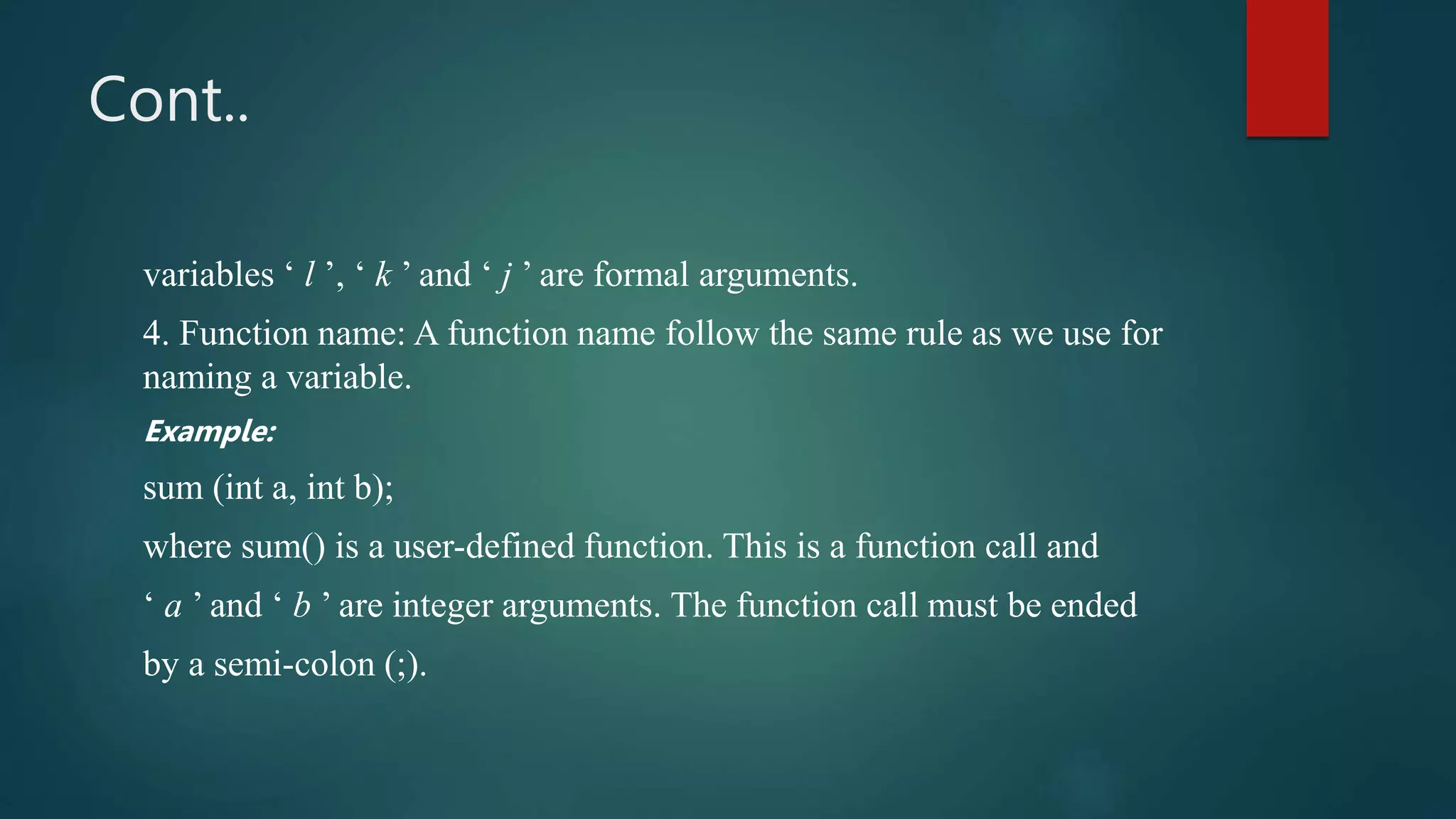 Cont..
variables ‘ l ’, ‘ k ’ and ‘ j ’ are formal arguments.
4. Function name: A function name follow the same rule as we use for
naming a variable.
Example:
sum (int a, int b);
where sum() is a user-defined function. This is a function call and
‘ a ’ and ‘ b ’ are integer arguments. The function call must be ended
by a semi-colon (;).
 