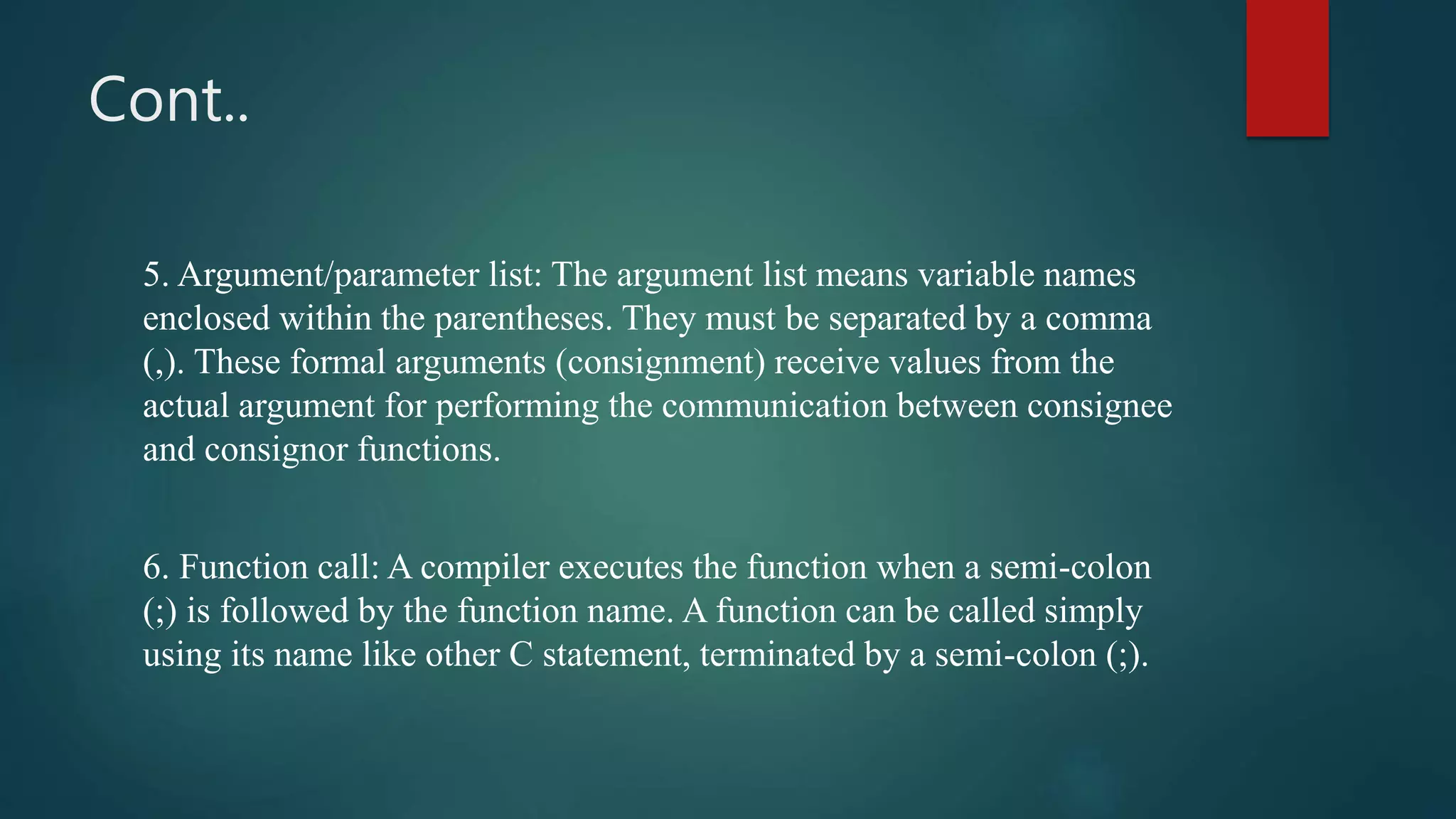 Cont..
5. Argument/parameter list: The argument list means variable names
enclosed within the parentheses. They must be separated by a comma
(,). These formal arguments (consignment) receive values from the
actual argument for performing the communication between consignee
and consignor functions.
6. Function call: A compiler executes the function when a semi-colon
(;) is followed by the function name. A function can be called simply
using its name like other C statement, terminated by a semi-colon (;).
 