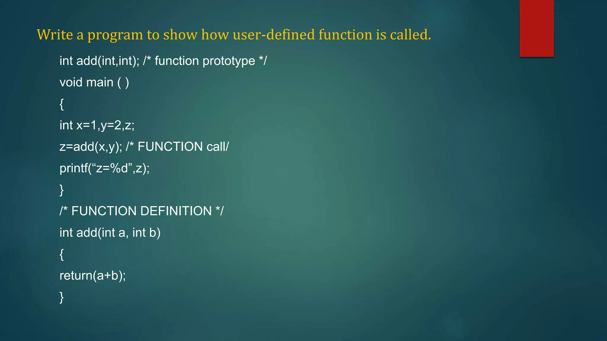 Write a program to show how user-defined function is called.
int add(int,int); /* function prototype */
void main ( )
{
int x=1,y=2,z;
z=add(x,y); /* FUNCTION call/
printf(“z=%d”,z);
}
/* FUNCTION DEFINITION */
int add(int a, int b)
{
return(a+b);
}
 