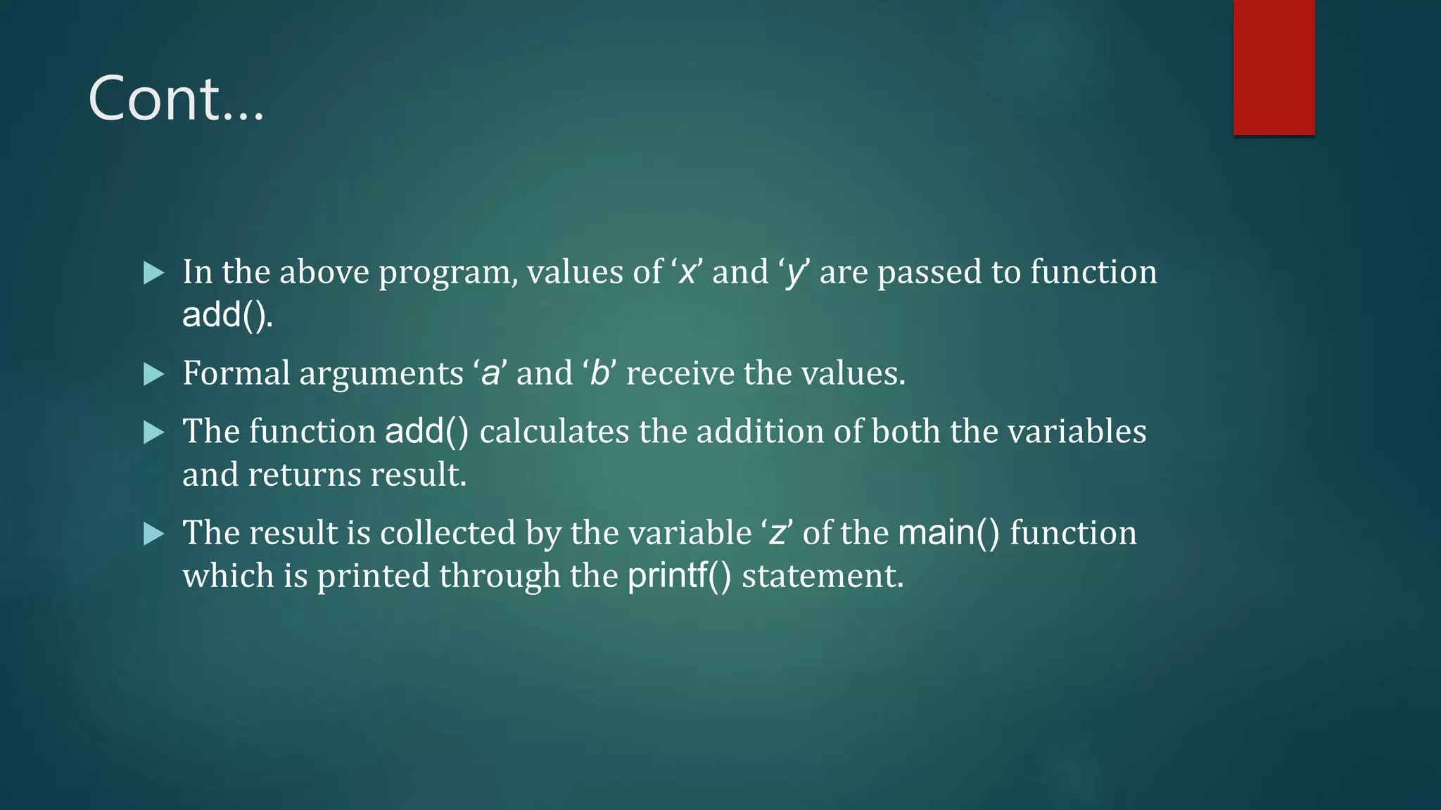Cont…
 In the above program, values of ‘x’ and ‘y’ are passed to function
add().
 Formal arguments ‘a’ and ‘b’ receive the values.
 The function add() calculates the addition of both the variables
and returns result.
 The result is collected by the variable ‘z’ of the main() function
which is printed through the printf() statement.
 