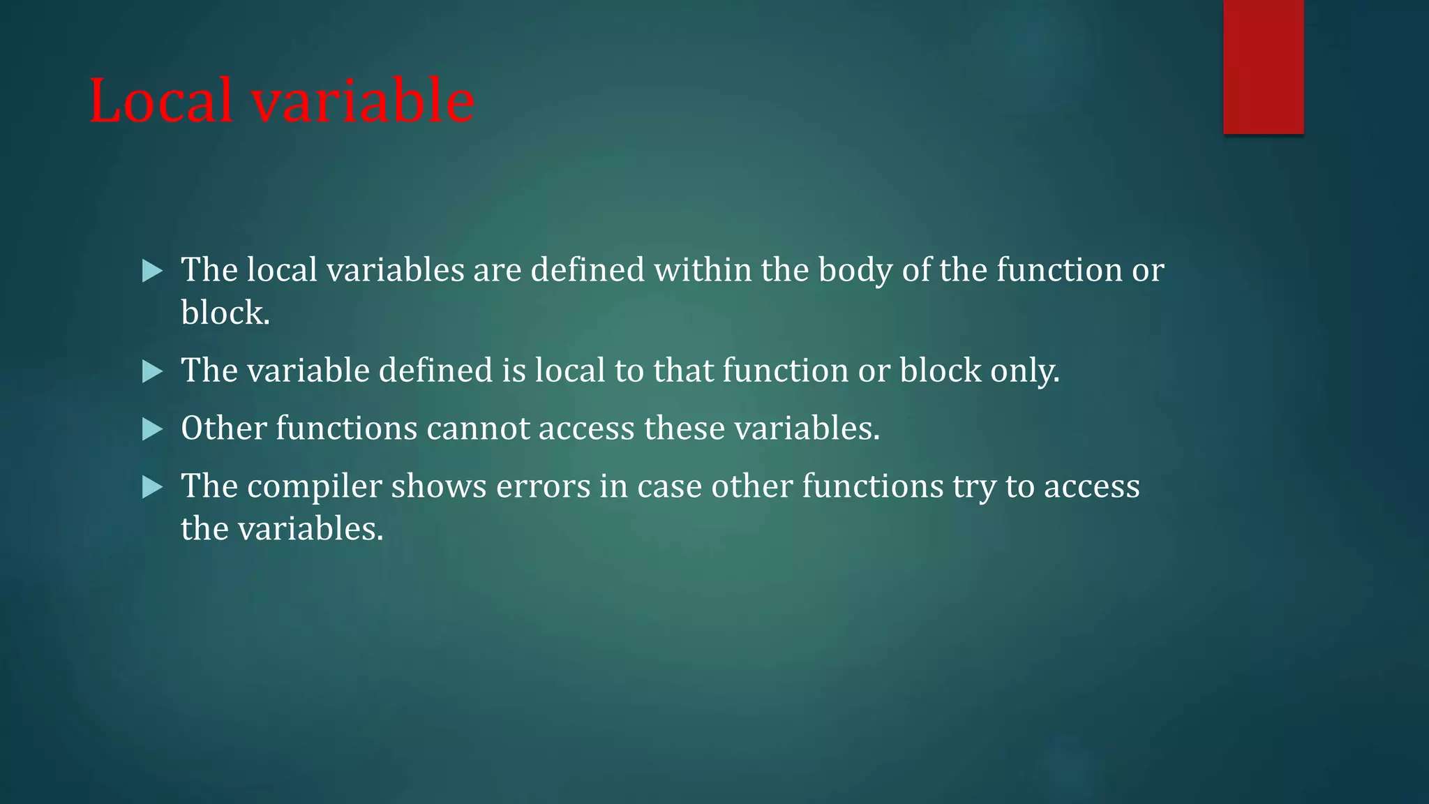 Local variable
 The local variables are defined within the body of the function or
block.
 The variable defined is local to that function or block only.
 Other functions cannot access these variables.
 The compiler shows errors in case other functions try to access
the variables.
 