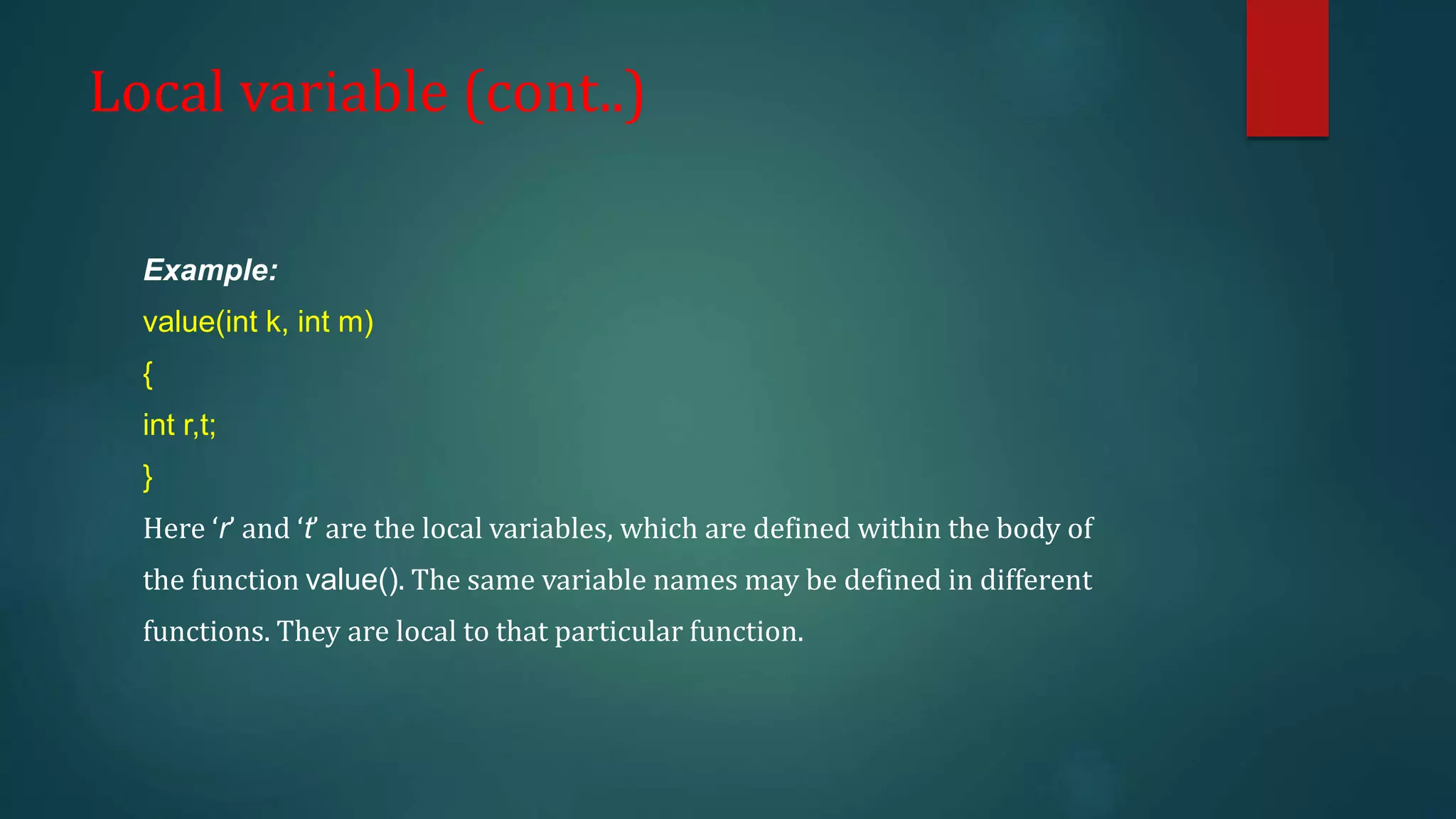 Local variable (cont..)
Example:
value(int k, int m)
{
int r,t;
}
Here ‘r’ and ‘t’ are the local variables, which are defined within the body of
the function value(). The same variable names may be defined in different
functions. They are local to that particular function.
 