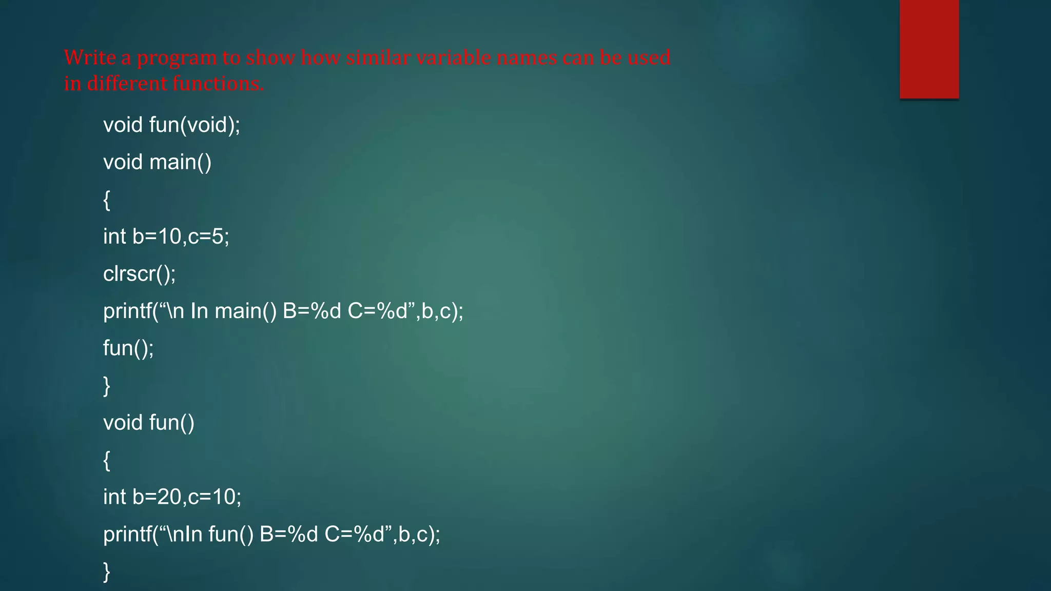 Write a program to show how similar variable names can be used
in different functions.
void fun(void);
void main()
{
int b=10,c=5;
clrscr();
printf(“n In main() B=%d C=%d”,b,c);
fun();
}
void fun()
{
int b=20,c=10;
printf(“nIn fun() B=%d C=%d”,b,c);
}
 