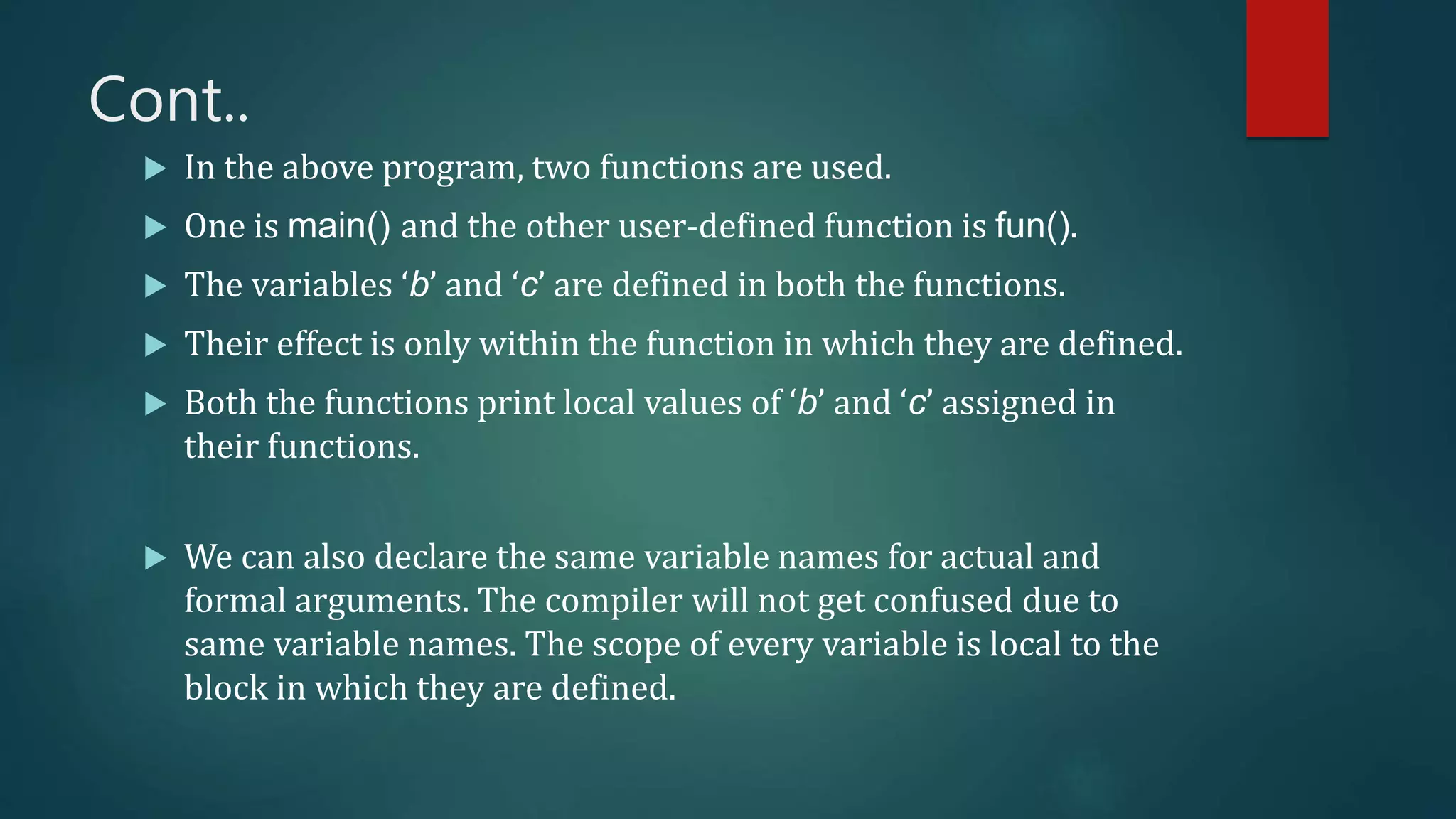 Cont..
 In the above program, two functions are used.
 One is main() and the other user-defined function is fun().
 The variables ‘b’ and ‘c’ are defined in both the functions.
 Their effect is only within the function in which they are defined.
 Both the functions print local values of ‘b’ and ‘c’ assigned in
their functions.
 We can also declare the same variable names for actual and
formal arguments. The compiler will not get confused due to
same variable names. The scope of every variable is local to the
block in which they are defined.
 