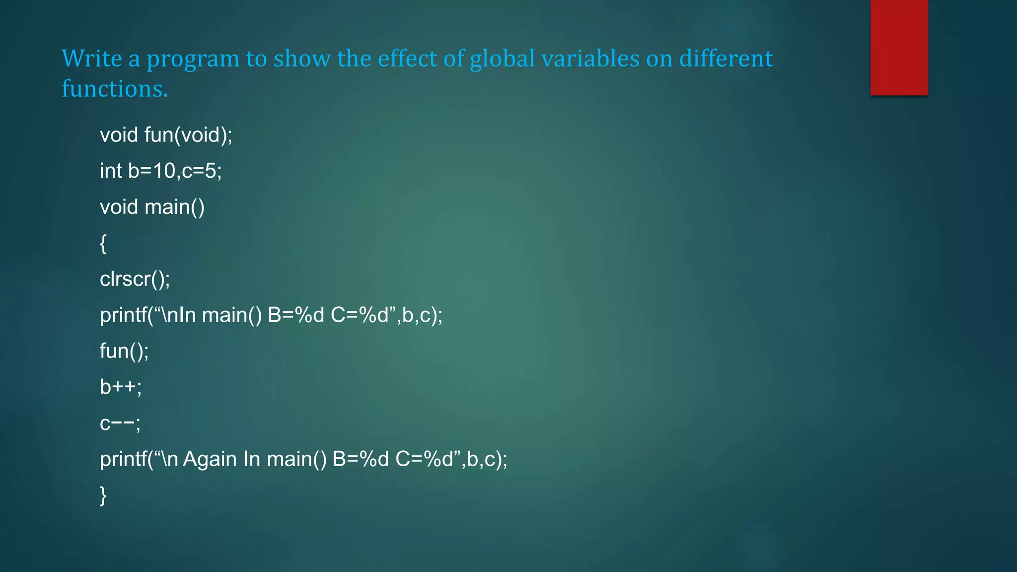 Write a program to show the effect of global variables on different
functions.
void fun(void);
int b=10,c=5;
void main()
{
clrscr();
printf(“nIn main() B=%d C=%d”,b,c);
fun();
b++;
c−−;
printf(“n Again In main() B=%d C=%d”,b,c);
}
 