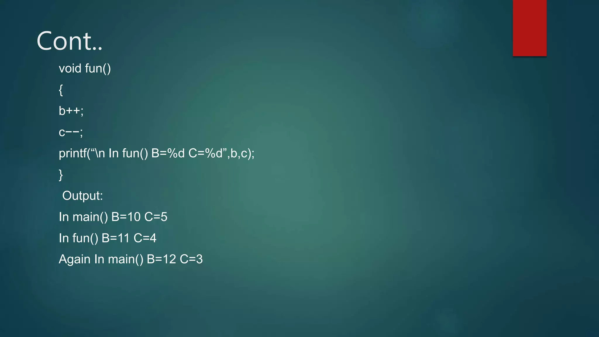 Cont..
void fun()
{
b++;
c−−;
printf(“n In fun() B=%d C=%d”,b,c);
}
Output:
In main() B=10 C=5
In fun() B=11 C=4
Again In main() B=12 C=3
 