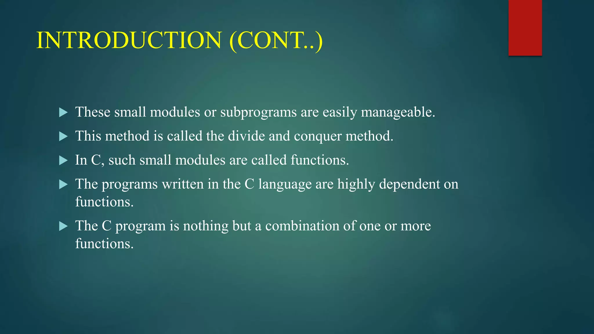 INTRODUCTION (CONT..)
 These small modules or subprograms are easily manageable.
 This method is called the divide and conquer method.
 In C, such small modules are called functions.
 The programs written in the C language are highly dependent on
functions.
 The C program is nothing but a combination of one or more
functions.
 
