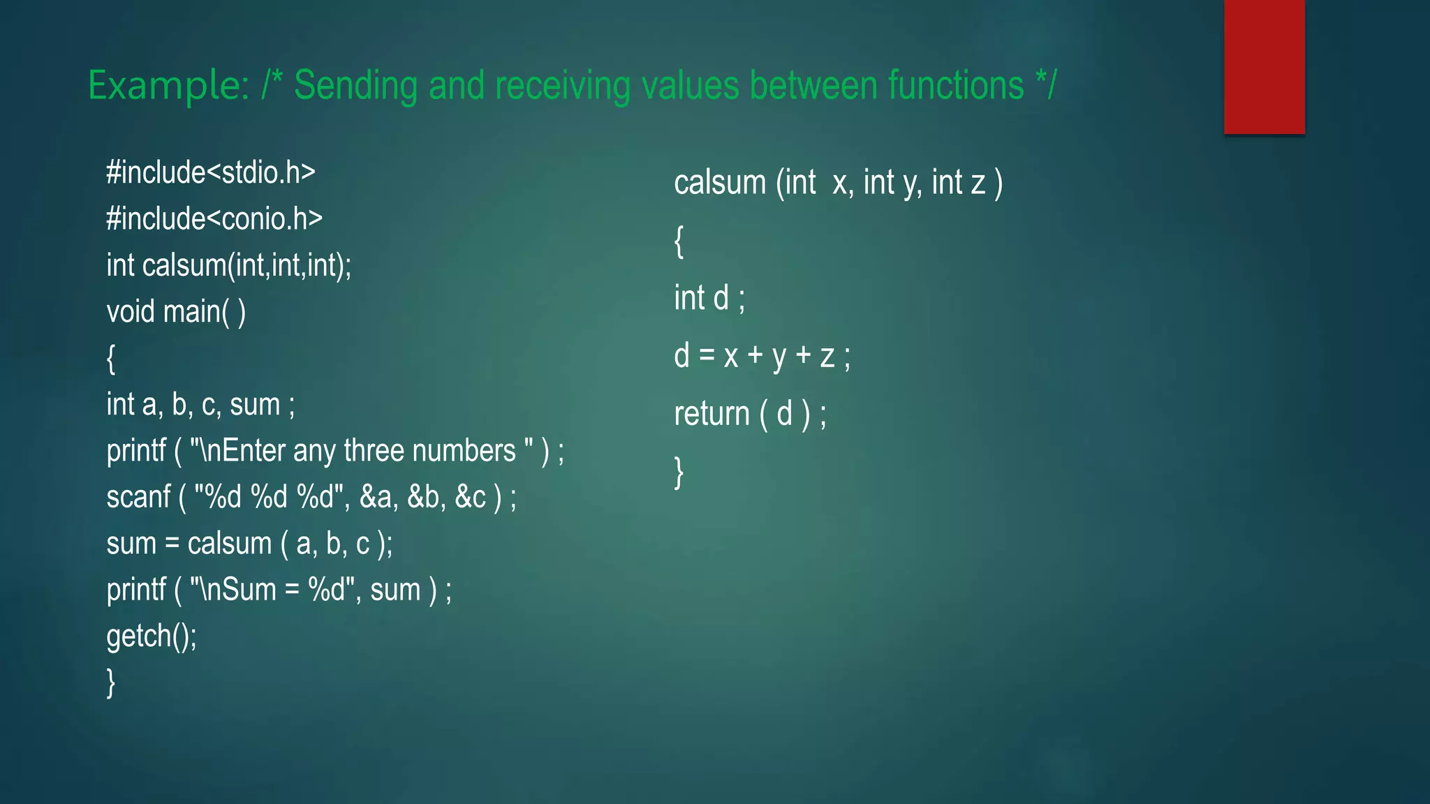 Example: /* Sending and receiving values between functions */
#include<stdio.h>
#include<conio.h>
int calsum(int,int,int);
void main( )
{
int a, b, c, sum ;
printf ( "nEnter any three numbers " ) ;
scanf ( "%d %d %d", &a, &b, &c ) ;
sum = calsum ( a, b, c );
printf ( "nSum = %d", sum ) ;
getch();
}
calsum (int x, int y, int z )
{
int d ;
d = x + y + z ;
return ( d ) ;
}
 