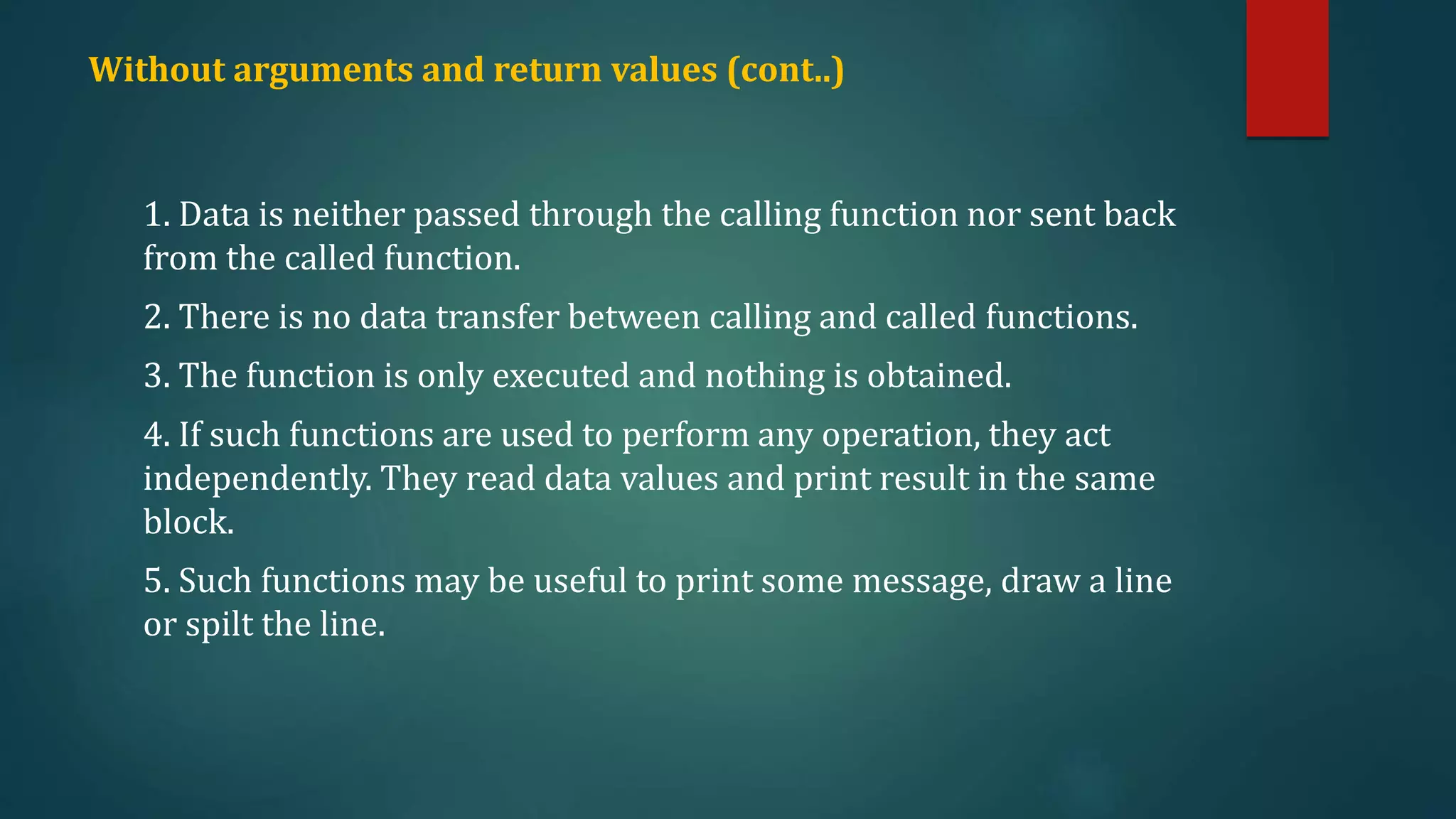 Without arguments and return values (cont..)
1. Data is neither passed through the calling function nor sent back
from the called function.
2. There is no data transfer between calling and called functions.
3. The function is only executed and nothing is obtained.
4. If such functions are used to perform any operation, they act
independently. They read data values and print result in the same
block.
5. Such functions may be useful to print some message, draw a line
or spilt the line.
 