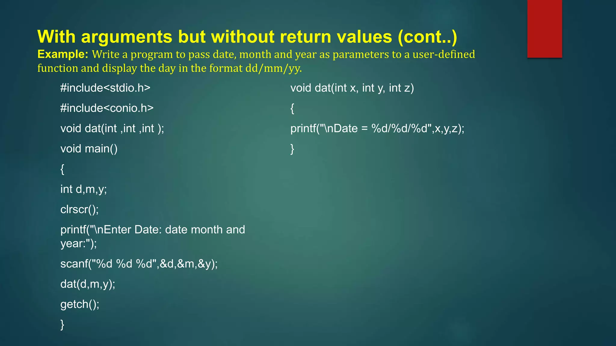 With arguments but without return values (cont..)
Example: Write a program to pass date, month and year as parameters to a user-defined
function and display the day in the format dd/mm/yy.
#include<stdio.h>
#include<conio.h>
void dat(int ,int ,int );
void main()
{
int d,m,y;
clrscr();
printf("nEnter Date: date month and
year:");
scanf("%d %d %d",&d,&m,&y);
dat(d,m,y);
getch();
}
void dat(int x, int y, int z)
{
printf("nDate = %d/%d/%d",x,y,z);
}
 