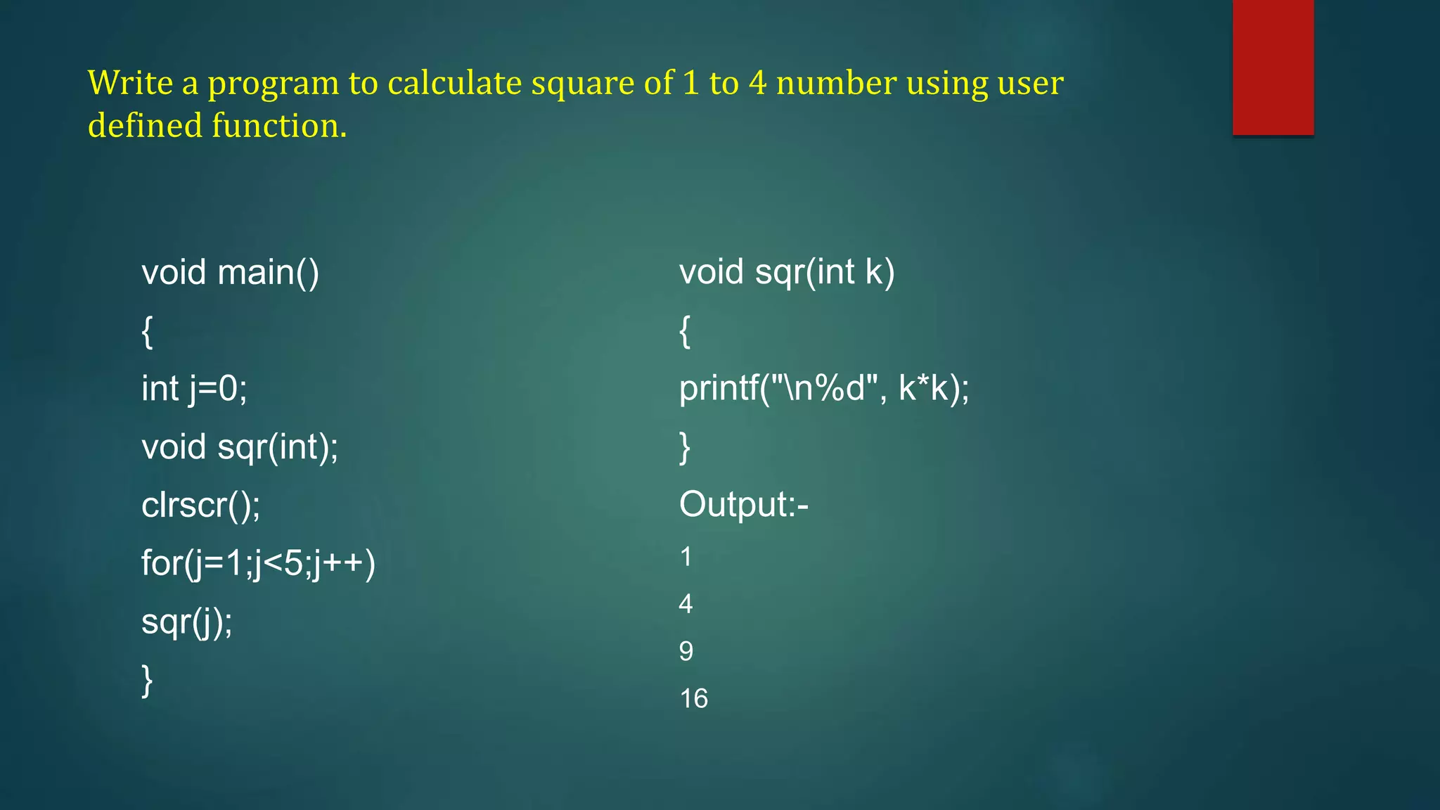 Write a program to calculate square of 1 to 4 number using user
defined function.
void main()
{
int j=0;
void sqr(int);
clrscr();
for(j=1;j<5;j++)
sqr(j);
}
void sqr(int k)
{
printf("n%d", k*k);
}
Output:-
1
4
9
16
 