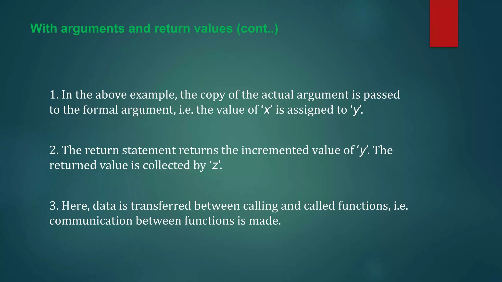 With arguments and return values (cont..)
1. In the above example, the copy of the actual argument is passed
to the formal argument, i.e. the value of ‘x’ is assigned to ‘y’.
2. The return statement returns the incremented value of ‘y’. The
returned value is collected by ‘z’.
3. Here, data is transferred between calling and called functions, i.e.
communication between functions is made.
 
