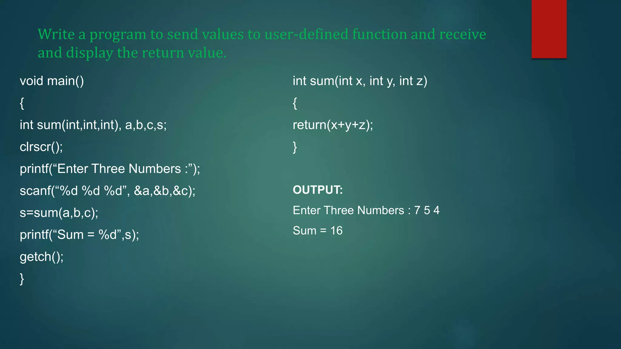 Write a program to send values to user-defined function and receive
and display the return value.
void main()
{
int sum(int,int,int), a,b,c,s;
clrscr();
printf(“Enter Three Numbers :”);
scanf(“%d %d %d”, &a,&b,&c);
s=sum(a,b,c);
printf(“Sum = %d”,s);
getch();
}
int sum(int x, int y, int z)
{
return(x+y+z);
}
OUTPUT:
Enter Three Numbers : 7 5 4
Sum = 16
 