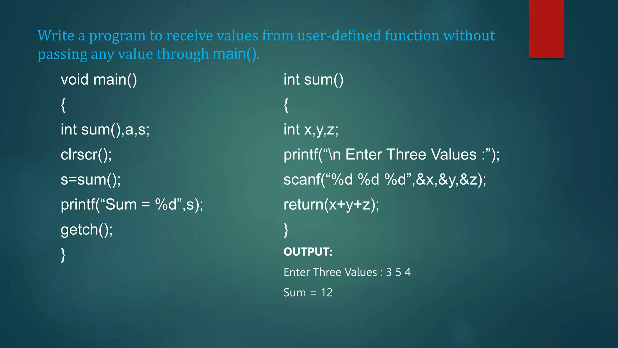 Write a program to receive values from user-defined function without
passing any value through main().
void main()
{
int sum(),a,s;
clrscr();
s=sum();
printf(“Sum = %d”,s);
getch();
}
int sum()
{
int x,y,z;
printf(“n Enter Three Values :”);
scanf(“%d %d %d”,&x,&y,&z);
return(x+y+z);
}
OUTPUT:
Enter Three Values : 3 5 4
Sum = 12
 