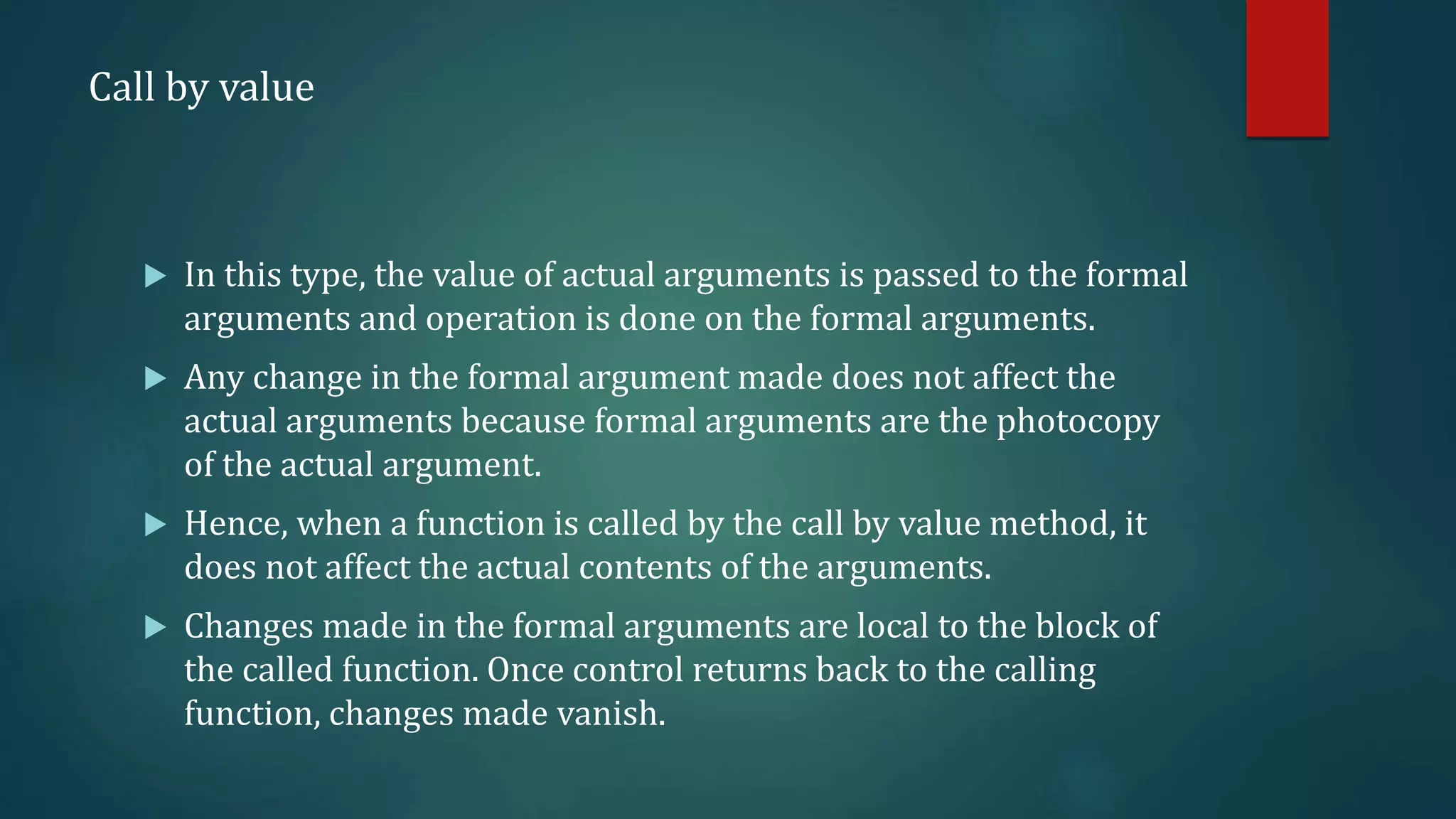 Call by value
 In this type, the value of actual arguments is passed to the formal
arguments and operation is done on the formal arguments.
 Any change in the formal argument made does not affect the
actual arguments because formal arguments are the photocopy
of the actual argument.
 Hence, when a function is called by the call by value method, it
does not affect the actual contents of the arguments.
 Changes made in the formal arguments are local to the block of
the called function. Once control returns back to the calling
function, changes made vanish.
 