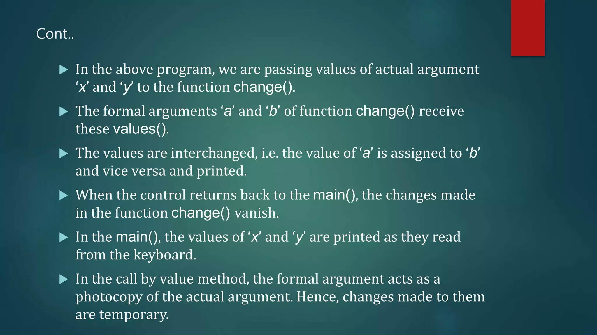 Cont..
 In the above program, we are passing values of actual argument
‘x’ and ‘y’ to the function change().
 The formal arguments ‘a’ and ‘b’ of function change() receive
these values().
 The values are interchanged, i.e. the value of ‘a’ is assigned to ‘b’
and vice versa and printed.
 When the control returns back to the main(), the changes made
in the function change() vanish.
 In the main(), the values of ‘x’ and ‘y’ are printed as they read
from the keyboard.
 In the call by value method, the formal argument acts as a
photocopy of the actual argument. Hence, changes made to them
are temporary.
 