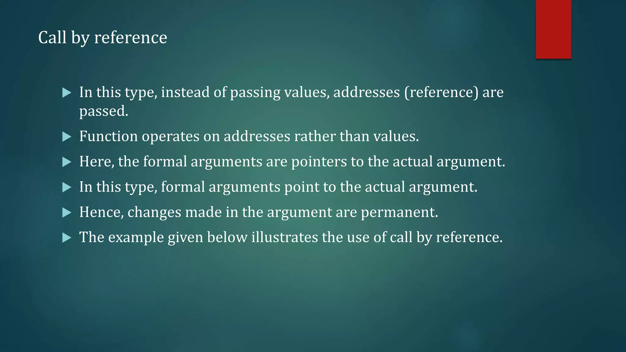 Call by reference
 In this type, instead of passing values, addresses (reference) are
passed.
 Function operates on addresses rather than values.
 Here, the formal arguments are pointers to the actual argument.
 In this type, formal arguments point to the actual argument.
 Hence, changes made in the argument are permanent.
 The example given below illustrates the use of call by reference.
 